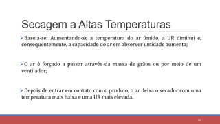 Secagem a Altas Temperaturas
Baseia-se: Aumentando-se a temperatura do ar úmido, a UR diminui e,
consequentemente, a capacidade do ar em absorver umidade aumenta;
O ar é forçado a passar através da massa de grãos ou por meio de um
ventilador;
Depois de entrar em contato com o produto, o ar deixa o secador com uma
temperatura mais baixa e uma UR mais elevada.
50
 