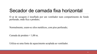 Secador de camada fixa horizontal
55
O ar de secagem é insuflado por um ventilador num compartimento de fundo
perfurado, onde fica o produto;
Normalmente, usam-se silos metálicos, com piso perfurado;
Camada de produto < 1,00 m.
Utiliza-se uma fonte de aquecimento acoplada ao ventilador.
 