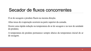 Secador de fluxos concorrentes
67
O ar de secagem e produto fluem na mesma direção.
Altas taxas de evaporação ocorrem na parte superior da camada.
Ocorre uma rápida redução na temperatura do ar de secagem e no teor de umidade
do produto;
A temperatura do produto permanece sempre abaixo da temperatura inicial do ar
de secagem.
 
