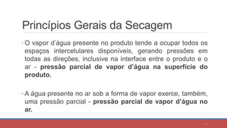 Princípios Gerais da Secagem
◦ O vapor d’água presente no produto tende a ocupar todos os
espaços intercelulares disponíveis, gerando pressões em
todas as direções, inclusive na interface entre o produto e o
ar - pressão parcial de vapor d’água na superfície do
produto.
◦ A água presente no ar sob a forma de vapor exerce, também,
uma pressão parcial - pressão parcial de vapor d’água no
ar.
7
 