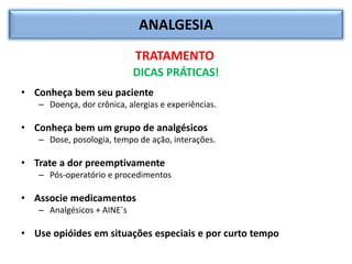 ANALGESIA
TRATAMENTO
DICAS PRÁTICAS!
• Conheça bem seu paciente
– Doença, dor crônica, alergias e experiências.
• Conheça bem um grupo de analgésicos
– Dose, posologia, tempo de ação, interações.
• Trate a dor preemptivamente
– Pós-operatório e procedimentos
• Associe medicamentos
– Analgésicos + AINE´s
• Use opióides em situações especiais e por curto tempo
 