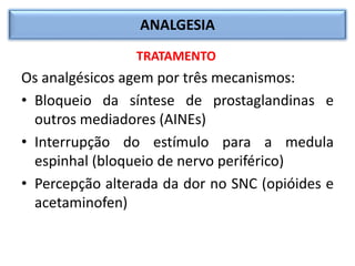 ANALGESIA
TRATAMENTO
Os analgésicos agem por três mecanismos:
• Bloqueio da síntese de prostaglandinas e
outros mediadores (AINEs)
• Interrupção do estímulo para a medula
espinhal (bloqueio de nervo periférico)
• Percepção alterada da dor no SNC (opióides e
acetaminofen)
 