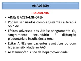 ANALGESIA
TRATAMENTO
• AINEs E ACETAMINOFEN
• Podem ser usados como adjuvantes à terapia
opióide
• Efeitos adversos dos AINEs: sangramento GI,
sangramento secundário à disfunção
plaquetária e insuficiência renal
• Evitar AINEs em pacientes asmáticos ou com
hipersensibilidade ao AAS
• Acetaminofen: risco de hepatotoxicidade
 