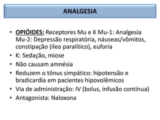 ANALGESIA
• OPIÓIDES: Receptores Mu e K Mu-1: Analgesia
Mu-2: Depressão respiratória, náuseas/vômitos,
constipação (íleo paralítico), euforia
• K: Sedação, miose
• Não causam amnésia
• Reduzem o tônus simpático: hipotensão e
bradicardia em pacientes hipovolêmicos
• Via de administração: IV (bolus, infusão contínua)
• Antagonista: Naloxona
 