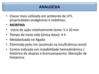ANALGESIA
• Classe mais utilizada em ambiente de UTI,
propriedades analgésicas e sedativas.
• MORFINA
• Início de ação relativamente lento: 5 a 10 min
• Tempo de meia-vida (única dose): 4 h
• Metabolizada no fígado
• Eliminada pelo rim (acúmulo na insuficiência renal)
• Contra indicada em instabilidade hemodinâmica /
histórico de atopias e broncoespasmo: liberação de
histamina
 