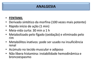 ANALGESIA
• FENTANIL
• Derivado sintético da morfina (100 vezes mais potente)
• Rápido início de ação (1 min)
• Meia-vida curta: 30 min a 1 h
• Metabolizado pelo fígado (oxidação) e eliminado pelo
rim
• Metabólitos inativos: pode ser usado na insuficiência
renal
• Acúmulo no tecido muscular e adiposo
• Não libera histamina: instabilidade hemodinâmica e
broncoespasmo
 