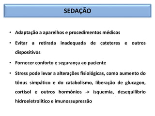 SEDAÇÃO
• Adaptação a aparelhos e procedimentos médicos
• Evitar a retirada inadequada de cateteres e outros
dispositivos
• Fornecer conforto e segurança ao paciente
• Stress pode levar a alterações fisiológicas, como aumento do
tônus simpático e do catabolismo, liberação de glucagon,
cortisol e outros hormônios -> isquemia, desequilíbrio
hidroeletrolítico e imunossupressão
 