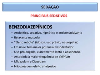 SEDAÇÃO
BENZODIAZEPÍNICOS
– Ansiolítico, sedativo, hipnótico e anticonvulsivante
– Relaxante muscular
– “Efeito rebote” (idosos, uso prévio, neuropatas)
– Em bolus tem maior potencial vasodilatador
– Uso prolongado: clareamento lento e abstinência
– Associada à maior frequência de delirium
– Midazolam e Diazepam
– Não possuem efeito analgésico
PRINCIPAIS SEDATIVOS
 