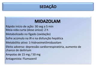 SEDAÇÃO
MIDAZOLAM
Rápido início de ação: 30 seg a 5 min
Meia-vida curta (dose única): 2 h
Metabolizado no fígado (oxidação)
Sofre acúmulo na IR e na disfunção hepática
Metabólito ativo: 1-hidroximetilmidazolam
Efeito adverso: depressão cardiorrespiratória, aumento de
chance de deilirium
Ampolas de 15 mg / 50 mg
Antagonista: Flumazenil
 