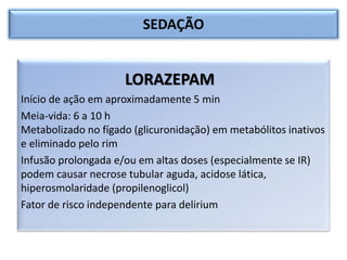 SEDAÇÃO
LORAZEPAM
Início de ação em aproximadamente 5 min
Meia-vida: 6 a 10 h
Metabolizado no fígado (glicuronidação) em metabólitos inativos
e eliminado pelo rim
Infusão prolongada e/ou em altas doses (especialmente se IR)
podem causar necrose tubular aguda, acidose lática,
hiperosmolaridade (propilenoglicol)
Fator de risco independente para delirium
 