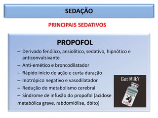 SEDAÇÃO
PROPOFOL
– Derivado fenólico, ansiolítico, sedativo, hipnótico e
anticonvulsivante
– Anti-emético e broncodilatador
– Rápido início de ação e curta duração
– Inotrópico negativo e vasodilatador
– Redução do metabolismo cerebral
– Síndrome de infusão do propofol (acidose
metabólica grave, rabdomiólise, óbito)
PRINCIPAIS SEDATIVOS
 