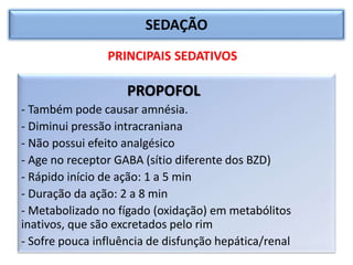 SEDAÇÃO
PROPOFOL
- Também pode causar amnésia.
- Diminui pressão intracraniana
- Não possui efeito analgésico
- Age no receptor GABA (sítio diferente dos BZD)
- Rápido início de ação: 1 a 5 min
- Duração da ação: 2 a 8 min
- Metabolizado no fígado (oxidação) em metabólitos
inativos, que são excretados pelo rim
- Sofre pouca influência de disfunção hepática/renal
PRINCIPAIS SEDATIVOS
 