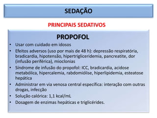SEDAÇÃO
PROPOFOL
• Usar com cuidado em idosos
• Efeitos adversos (uso por mais de 48 h): depressão respiratória,
bradicardia, hipotensão, hipertrigliceridemia, pancreatite, dor
(infusão periférica), mioclonias
• Síndrome de infusão do propofol: ICC, bradicardia, acidose
metabólica, hipercalemia, rabdomiólise, hiperlipidemia, esteatose
hepática
• Administrar em via venosa central específica: interação com outras
drogas, infecção
• Solução calórica: 1,1 kcal/mL
• Dosagem de enzimas hepáticas e triglicérides.
PRINCIPAIS SEDATIVOS
 