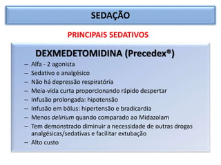 SEDAÇÃO
DEXMEDETOMIDINA (Precedex®)
– Alfa - 2 agonista
– Sedativo e analgésico
– Não há depressão respiratória
– Meia-vida curta proporcionando rápido despertar
– Infusão prolongada: hipotensão
– Infusão em bôlus: hipertensão e bradicardia
– Menos delirium quando comparado ao Midazolam
– Tem demonstrado diminuir a necessidade de outras drogas
analgésicas/sedativas e facilitar extubação
– Alto custo
PRINCIPAIS SEDATIVOS
 