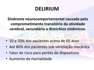 DELIRIUM
Síndrome neurocomportamental causada pelo
comprometimento transitório da atividade
cerebral, secundário a distúrbios sistêmicos.
• 10 a 70% dos pacientes acima de 65 anos
• Até 80% dos pacientes sob ventilação mecânica
• Fator de risco para perdas de dispositivos
• Aumento da mortalidade
 
