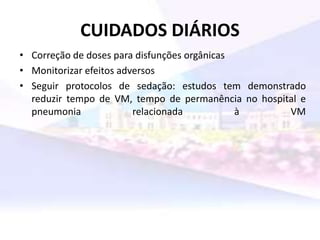 CUIDADOS DIÁRIOS
• Correção de doses para disfunções orgânicas
• Monitorizar efeitos adversos
• Seguir protocolos de sedação: estudos tem demonstrado
reduzir tempo de VM, tempo de permanência no hospital e
pneumonia relacionada à VM
 
