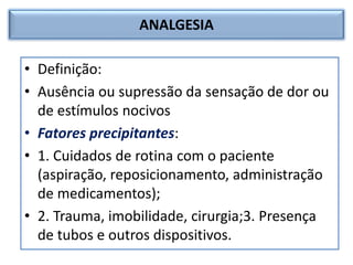 ANALGESIA
• Definição:
• Ausência ou supressão da sensação de dor ou
de estímulos nocivos
• Fatores precipitantes:
• 1. Cuidados de rotina com o paciente
(aspiração, reposicionamento, administração
de medicamentos);
• 2. Trauma, imobilidade, cirurgia;3. Presença
de tubos e outros dispositivos.
 