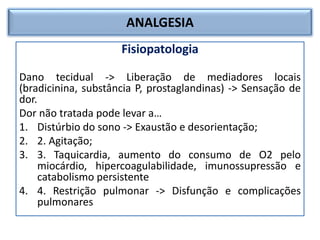 ANALGESIA
Fisiopatologia
Dano tecidual -> Liberação de mediadores locais
(bradicinina, substância P, prostaglandinas) -> Sensação de
dor.
Dor não tratada pode levar a…
1. Distúrbio do sono -> Exaustão e desorientação;
2. 2. Agitação;
3. 3. Taquicardia, aumento do consumo de O2 pelo
miocárdio, hipercoagulabilidade, imunossupressão e
catabolismo persistente
4. 4. Restrição pulmonar -> Disfunção e complicações
pulmonares
 