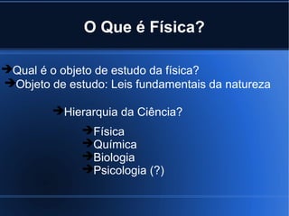 O Que é Física?

Qual é o objeto de estudo da física?
Objeto de estudo: Leis fundamentais da natureza

         Hierarquia da Ciência?
              Física
              Química
              Biologia
              Psicologia (?)
 