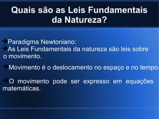 Quais são as Leis Fundamentais
            da Natureza?

Paradigma Newtoniano:
As Leis Fundamentais da natureza são leis sobre
o movimento.
Movimento é o deslocamento no espaço e no tempo.

O movimento pode ser expresso em equações
matemáticas.
 