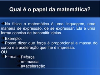 Qual é o papel da matemática?

Na física a matemática é uma linguagem, uma
maneira de expressão, de se expressar. Ela é uma
forma concisa de transmitir ideias.
Exemplo:
Posso dizer que força é proporcional a massa do
corpo e a aceleração que lhe é impressa.
OU
F=m.a F=força
         m=massa
         a=aceleração
 