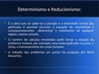 Determinismo e Reducionismo:

É a ideia que ao saber-se a posição e a velocidade iniciais das
partículas é possível escrever a equação de movimento e
consequentemente determinar o movimento de qualquer
objeto, mesmo amorfo.
O número de cálculos envolvidos pode tornar a solução do
problema inviável, por exemplo, uma onda quebrado na praia, o
clima, o funcionamento do corpo humano.
A redução dos problemas em partes foi proposta por René
Descartes.
 