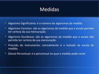 Medidas

Algarismo Significativo: é o número de algarismos da medida.
Algarismo Corretos: são os algarismos da medida que a escala permite
ter certeza da sua mensuração.
Algarismo Duvidosos: são os algarismos da medida que a escala não
permite ter certeza da sua mensuração.
Precisão do Instrumento: normalmente é a metade da escala de
medida.
Desvio Percentual: é o percentual no qual a medida pode variar.
 