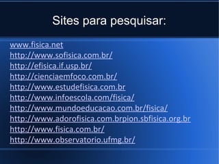 Sites para pesquisar:
www.fisica.net
http://www.sofisica.com.br/
http://efisica.if.usp.br/
http://cienciaemfoco.com.br/
http://www.estudefisica.com.br
http://www.infoescola.com/fisica/
http://www.mundoeducacao.com.br/fisica/
http://www.adorofisica.com.brpion.sbfisica.org.br
http://www.fisica.com.br/
http://www.observatorio.ufmg.br/
 