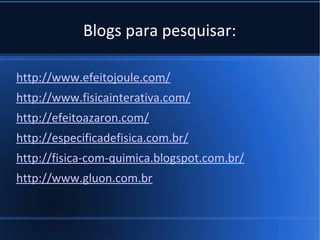 Blogs para pesquisar:

http://www.efeitojoule.com/
http://www.fisicainterativa.com/
http://efeitoazaron.com/
http://especificadefisica.com.br/
http://fisica-com-quimica.blogspot.com.br/
http://www.gluon.com.br
 