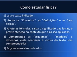 Como estudar física?
1) Leia o texto indicado.
2) Anote os “Conceitos”, as “Definições” e as “Leis
  Físicas”.
3) Anote as fórmulas, saiba o significado das letras, e
  preste atenção no contexto que elas são aplicadas.
4) Compreenda os “esquemas”,          “modelos” e
  desenhos, evite continuar a leitura do texto sem
  compreende-los.
5) Faça os exercícios indicados.
 