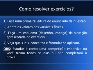 Como resolver exercícios?

1) Faça uma primeira leitura do enunciado da questão.
2) Anote os valores das variáveis físicas.
3) Faça um esquema (desenho, esboço) da situação
  apresentada no exercício.
4) Veja quais leis, conceitos e fórmulas se aplicam.
OBS: Estudar é como uma competição esportiva ou
 você treina todos os dias ou não completará a
 prova.
 