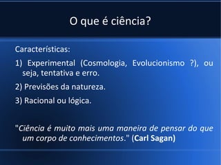 O que é ciência?

Características:
1) Experimental (Cosmologia, Evolucionismo ?), ou
  seja, tentativa e erro.
2) Previsões da natureza.
3) Racional ou lógica.


"Ciência é muito mais uma maneira de pensar do que
  um corpo de conhecimentos." (Carl Sagan)
 