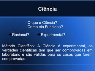 Ciência

             O que é Ciência?
             Como ela Funciona?
   Racional?     Experimental?


Método Científico: A Ciência é experimental, as
verdades científicas tem que ser comprovadas em
laboratório e são válidas para os casos que forem
comprovadas.
 