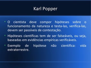 Karl Popper

O cientista deve compor hipóteses sobre o
funcionamento da natureza e testa-las, verifica-las,
devem ser passíveis de contestação.
Hipóteses cientificas tem de ser falseáveis, ou seja,
baseadas em evidências empíricas verificáveis.
Exemplo de        hipótese   não    cientifica:   vida
extraterrestre.
 