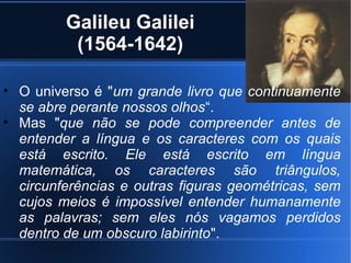 Galileu Galilei
          (1564-1642)

• O universo é "um grande livro que continuamente
  se abre perante nossos olhos“.
• Mas "que não se pode compreender antes de
  entender a língua e os caracteres com os quais
  está escrito. Ele está escrito em língua
  matemática, os caracteres são triângulos,
  circunferências e outras figuras geométricas, sem
  cujos meios é impossível entender humanamente
  as palavras; sem eles nós vagamos perdidos
  dentro de um obscuro labirinto".
 