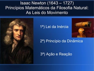 Isaac Newton (1643 – 1727)
Princípios Matemáticos da Filosofia Natural:
           As Leis do Movimento


                  1ª) Lei da Inércia


                  2ª) Princípio da Dinâmica


                  3ª) Ação e Reação
 