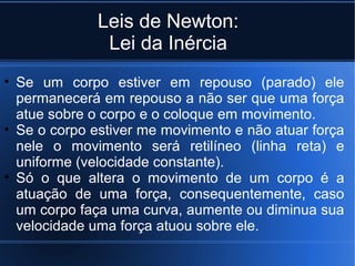 Leis de Newton:
               Lei da Inércia
• Se um corpo estiver em repouso (parado) ele
  permanecerá em repouso a não ser que uma força
  atue sobre o corpo e o coloque em movimento.
• Se o corpo estiver me movimento e não atuar força
  nele o movimento será retilíneo (linha reta) e
  uniforme (velocidade constante).
• Só o que altera o movimento de um corpo é a
  atuação de uma força, consequentemente, caso
  um corpo faça uma curva, aumente ou diminua sua
  velocidade uma força atuou sobre ele.
 
