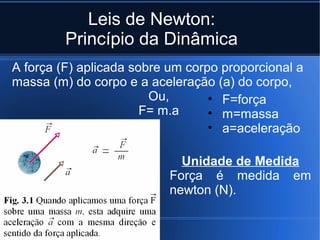 Leis de Newton:
         Princípio da Dinâmica
A força (F) aplicada sobre um corpo proporcional a
massa (m) do corpo e a aceleração (a) do corpo,
                        Ou,       • F=força
                       F= m.a     • m=massa
                                  • a=aceleração

                             Unidade de Medida
                           Força é medida em
                           newton (N).
 