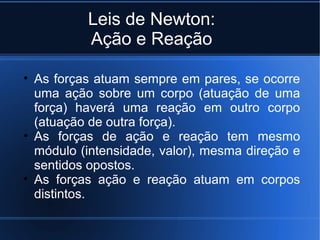 Leis de Newton:
          Ação e Reação

• As forças atuam sempre em pares, se ocorre
  uma ação sobre um corpo (atuação de uma
  força) haverá uma reação em outro corpo
  (atuação de outra força).
• As forças de ação e reação tem mesmo
  módulo (intensidade, valor), mesma direção e
  sentidos opostos.
• As forças ação e reação atuam em corpos
  distintos.
 