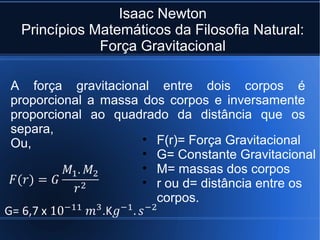Isaac Newton
 Princípios Matemáticos da Filosofia Natural:
             Força Gravitacional

A força gravitacional entre dois corpos é
proporcional a massa dos corpos e inversamente
proporcional ao quadrado da distância que os
separa,
Ou,                  • F(r)= Força Gravitacional
                     • G= Constante Gravitacional
                     • M= massas dos corpos
                     • r ou d= distância entre os
                       corpos.
 