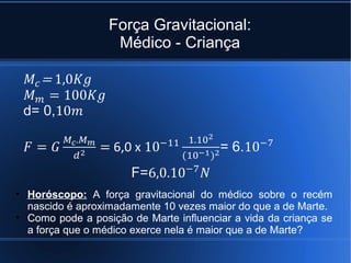 Força Gravitacional:
                   Médico - Criança




• Horóscopo: A força gravitacional do médico sobre o recém
  nascido é aproximadamente 10 vezes maior do que a de Marte.
• Como pode a posição de Marte influenciar a vida da criança se
  a força que o médico exerce nela é maior que a de Marte?
 