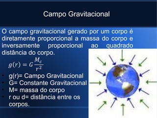 Campo Gravitacional

O campo gravitacional gerado por um corpo é
diretamente proporcional a massa do corpo e
inversamente proporcional ao quadrado
distância do corpo.


•   g(r)= Campo Gravitacional
•   G= Constante Gravitacional
•   M= massa do corpo
•   r ou d= distância entre os
    corpos.
 