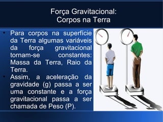 Força Gravitacional:
                 Corpos na Terra
• Para corpos na superfície
  da Terra algumas variáveis
  da     força   gravitacional
  tornam-se       constantes:
  Massa da Terra, Raio da
  Terra.
• Assim, a aceleração da
  gravidade (g) passa a ser
  uma constante e a força
  gravitacional passa a ser
  chamada de Peso (P).
 