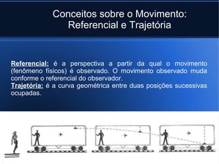 Conceitos sobre o Movimento:
               Referencial e Trajetória


Referencial: é a perspectiva a partir da qual o movimento
(fenômeno físicos) é observado. O movimento observado muda
conforme o referencial do observador.
Trajetória: é a curva geométrica entre duas posições sucessivas
ocupadas.
 