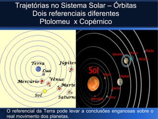 Trajetórias no Sistema Solar – Órbitas
          Dois referenciais diferentes
             Ptolomeu x Copérnico




• O referencial da Terra pode levar a conclusões enganosas sobre o
  real movimento dos planetas.
 