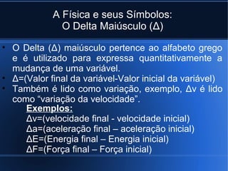 A Física e seus Símbolos:
              O Delta Maiúsculo (Δ)

• O Delta (Δ) maiúsculo pertence ao alfabeto grego
  e é utilizado para expressa quantitativamente a
  mudança de uma variável.
• Δ=(Valor final da variável-Valor inicial da variável)
• Também é lido como variação, exemplo, Δv é lido
  como “variação da velocidade”.
     Exemplos:
     Δv=(velocidade final - velocidade inicial)
     Δa=(aceleração final – aceleração inicial)
     ΔE=(Energia final – Energia inicial)
     ΔF=(Força final – Força inicial)
 