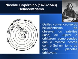 Nicolau Copérnico (1473-1543)
       Heliocêntrismo



                   • Galileu convenceu-se do
                     heliocêntrismo       ao
                     observar os satélites
                     (luas) de Júpiter o
                     orbitarem, compreendeu
                     que o mesmo ocorria
                     com o Sol em torno do
                     qual     os    planetas
                     orbitavam.
 