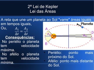 2ª Lei de Kepler
                Lei das Áreas
A reta que une um planeta ao Sol "varre" áreas iguais
em tempos iguais,
Ou,

  Consequências:
•No periélio o planeta
tem         velocidade
máxima.
•No afélio o planeta     • Periélio:    ponto    mais
tem         velocidade     próximo do Sol.
mínima.                  • Afélio: ponto mais distante
                           do Sol.
 