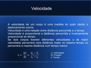 Velocidade


• A velocidade de um corpo é uma medida do quão rápido o
  deslocamento ocorre.
• Velocidade é uma relação entre distância percorrida e o tempo.
• Velocidade é proporcional a distância percorrida e inversamente
  proporcional ao tempo.
• Se dois corpos tiverem diferentes velocidades o de maior
  velocidade percorrerá uma distância maior no mesmo tempo ou
  percorrerá a mesma distância num tempo menor.

                                 • v= Velocidade
                                 • S= Posição
                                 • t= Tempo
 