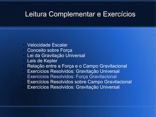 Leitura Complementar e Exercícios



•   Velocidade Escalar
•   Conceito sobre Força
•   Lei da Gravitação Universal
•   Leis de Kepler
•   Relação entre a Força e o Campo Gravitacional
•   Exercícios Resolvidos: Gravitação Universal
•   Exercícios Resolvidos: Força Gravitacional
•   Exercícios Resolvidos sobre Campo Gravitacional
•   Exercícios Resolvidos: Gravitação Universal
 